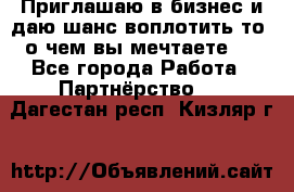 Приглашаю в бизнес и даю шанс воплотить то, о чем вы мечтаете!  - Все города Работа » Партнёрство   . Дагестан респ.,Кизляр г.